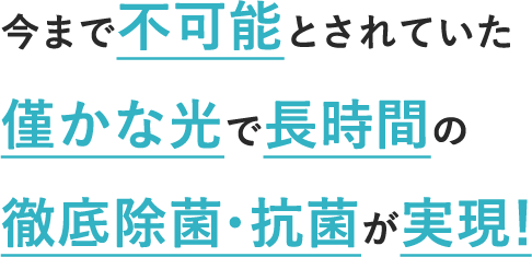 今まで不可能とされていた 僅かな光で長時間の 徹底除菌・抗菌が実現！
