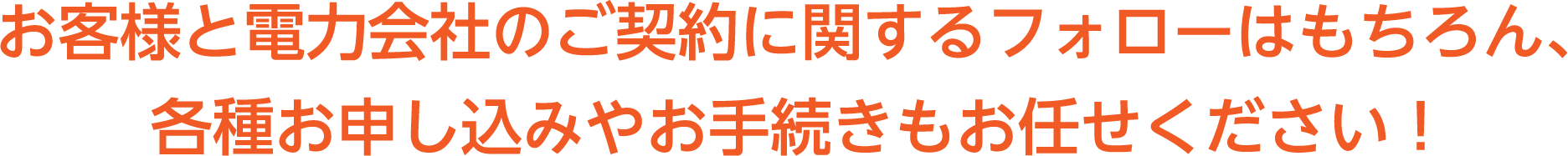 お客様と電力会社のご契約に関するフォローはもちろん、各種お申込みやお手続きもお任せください