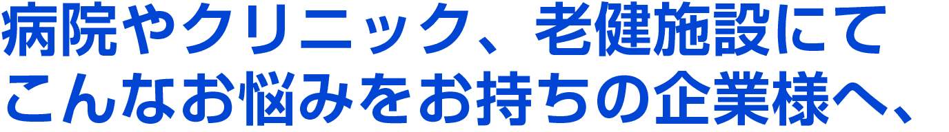 病院やクリニック、老健施設にてこんなお悩みをお持ちの企業様へ、